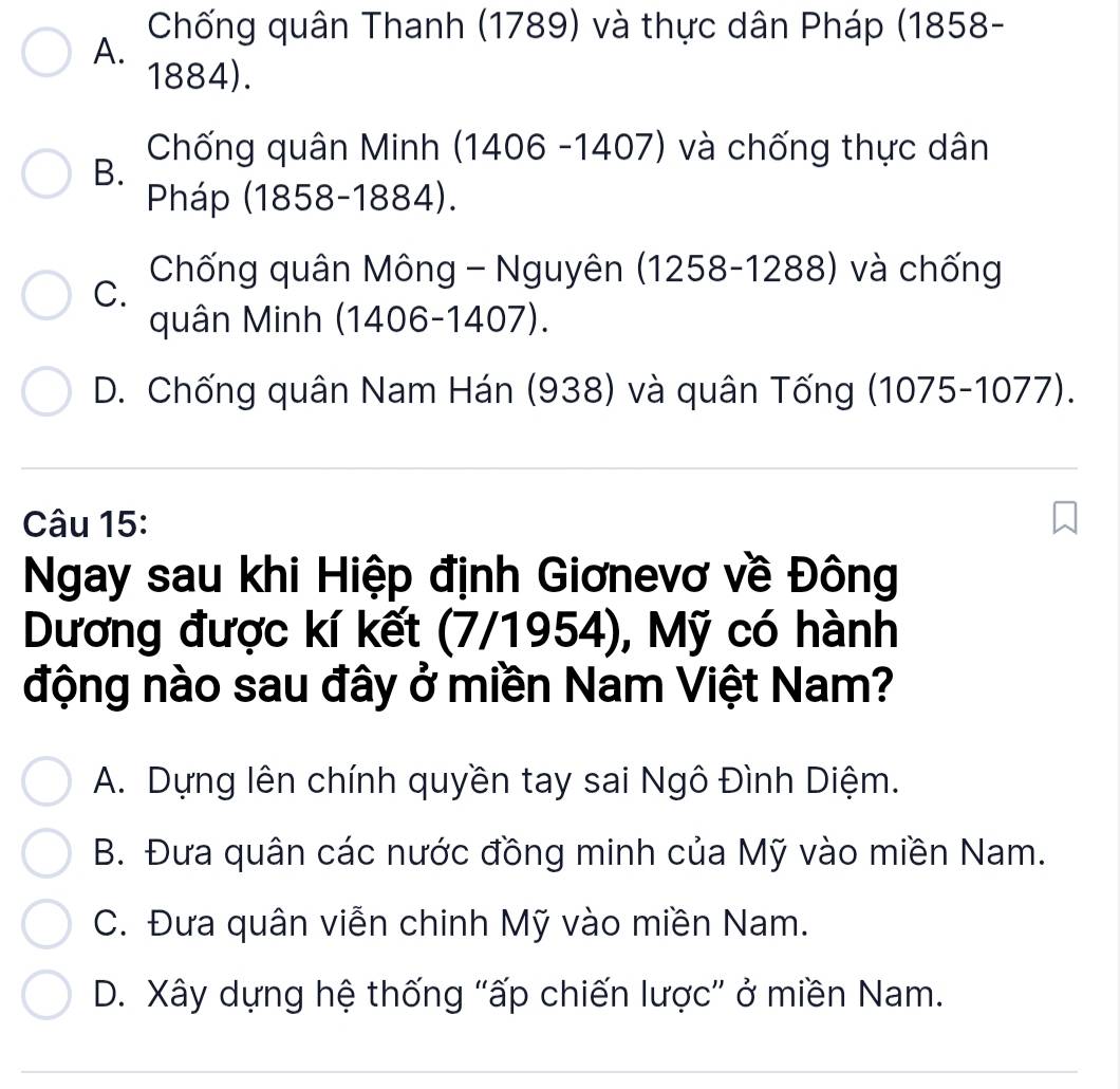 Chống quân Thanh (1789) và thực dân Pháp (1858-
A.
1884).
Chống quân Minh (1406 -1407) và chống thực dân
B.
Pháp (1858-1884).
C.
Chống quân Mông - Nguyên (1258-1288) và chống
quân Minh (1406-1407).
D. Chống quân Nam Hán (938) và quân Tống (1075-1077).
Câu 15:
Ngay sau khi Hiệp định Giơnevơ về Đông
Dương được kí kết (7/1954), Mỹ có hành
động nào sau đây ở miền Nam Việt Nam?
A. Dựng lên chính quyền tay sai Ngô Đình Diệm.
B. Đưa quân các nước đồng minh của Mỹ vào miền Nam.
C. Đưa quân viễn chinh Mỹ vào miền Nam.
D. Xây dựng hệ thống “ấp chiến lược” ở miền Nam.