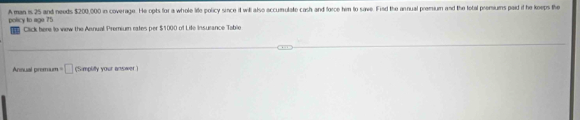 A man is 25 and needs $200,000 in coverage. He opts for a whole life policy since it will also accumulate cash and force him to save. Find the annual premium and the total premiums paid if he keeps the 
policy to age 75
Click here to view the Annual Premium rates per $1000 of Life Insurance Table 
Annual premium =□ (Simplify your answer )