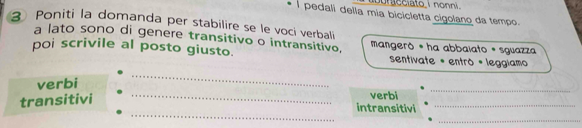 buracciato i nonni. 
l pedali della mia bicicletta cigolano da tempo. 
3 Poniti la domanda per stabílire se le voci verbali 
a lato sono di genere transitivo o intransitivo, mangerò •ha abbaiato * sguazza 
poi scrivile al posto giusto. sentivate • entrò * leggiamo 
_ 
verbi 
_ 
transitivi 
verbi 
_ 
_ 
intransitivi_ 
_