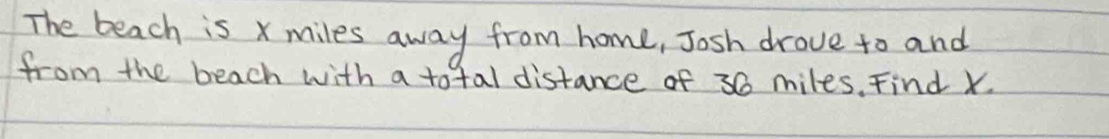 The beach is x miles away from home, Josh drove to and 
from the beach with a total distance of 30 miles. Find X.