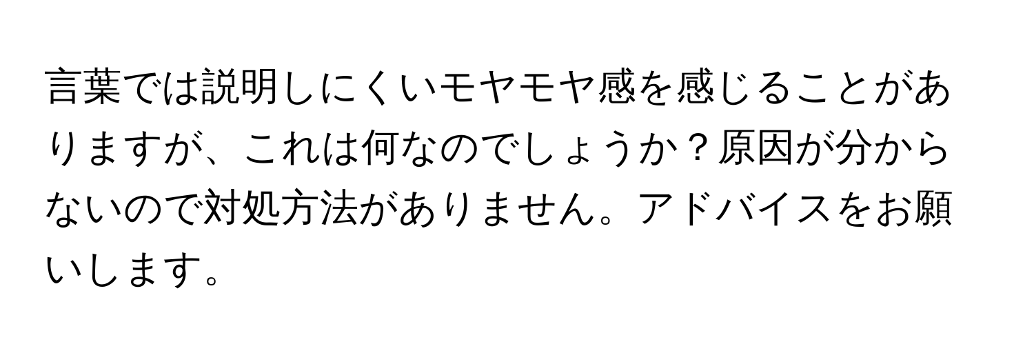 言葉では説明しにくいモヤモヤ感を感じることがありますが、これは何なのでしょうか？原因が分からないので対処方法がありません。アドバイスをお願いします。