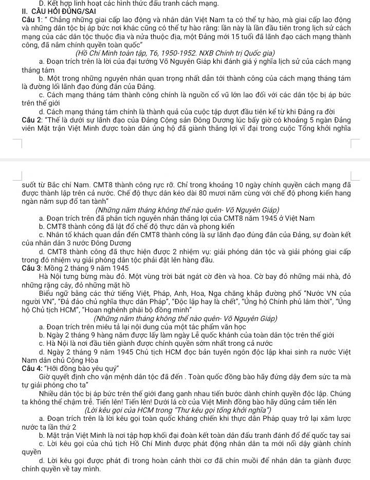D. Kết hợp linh hoạt các hình thức đấu tranh cách mạng.
II. CÂU HỚI ĐỦNG/SAI
Câu 1: " Chẳng những giai cấp lao động và nhân dân Việt Nam ta có thể tự hào, mà giai cấp lao động
và những dân tộc bị áp bức nơi khác cũng có thể tự hào rằng: lần này là lần đầu tiên trong lịch sứ cách
mạng của các dân tộc thuộc địa và nửa thuộc địa, một Đảng mới 15 tuổi đã lãnh đạo cách mạng thành
công, đã nầm chính quyền toàn quốc''
(Hồ Chí Minh toàn tập, T6, 1950-1952. NXB Chính trị Quốc gia)
a. Đoạn trích trên là lời của đại tướng Võ Nguyên Giáp khi đánh giá ý nghĩa lịch sử của cách mạng
tháng tám
b. Một trong những nguyên nhân quan trọng nhất dẫn tới thành công của cách mạng tháng tám
là đường lối lãnh đạo đúng đần của Đảng.
c. Cách mạng tháng tám thành công chính là nguồn cổ vũ lớn lao đối với các dân tộc bị áp bức
trên thế giới
d. Cách mạng tháng tám chính là thành quả của cuộc tập dượt đầu tiên kể từ khi Đảng ra đời
Câu 2: "Thế là dưới sự lãnh đạo của Đảng Cộng sản Đông Dương lúc bấy giờ có khoảng 5 ngàn Đảng
Miên Mặt trận Việt Minh được toàn dân ủng hộ đã giành thắng lợi vĩ đại trong cuộc Tổng khởi nghĩa
suốt từ Bắc chí Nam. CMT8 thành công rực rỡ. Chỉ trong khoảng 10 ngày chính quyền cách mạng đã
được thành lập trên cả nước. Chế độ thực dân kéo dài 80 mươi năm cùng với chế độ phong kiến hang
ngàn năm sụp đổ tan tành"
(Những năm tháng không thể nào quên- Võ Nguyên Giáp)
a. Đoạn trích trên đã phân tích nguyên nhân thắng lợi của CMT8 năm 1945 ở Việt Nam
b. CMT8 thành công đã lật đổ chế độ thực dân và phong kiến
c. Nhân tố khách quan dẫn đến CMT8 thành công là sự lãnh đạo đúng đần của Đảng, sự đoàn kết
của nhân dân 3 nước Đông Dương
d. CMT8 thành công đã thực hiện được 2 nhiệm vụ: giải phóng dân tộc và giải phóng giai cấp
trong đó nhiệm vụ giải phóng dân tộc phải đặt lên hàng đầu.
Câu 3: Mồng 2 tháng 9 năm 1945
Hà Nội tưng bừng màu đỏ. Một vùng trời bát ngát cờ đèn và hoa. Cờ bay đỏ những mái nhà, đỏ
những rặng cây, đỏ những mặt hồ
Biểu ngữ bằng các thứ tiếng Việt, Pháp, Anh, Hoa, Nga chăng khắp đường phố "Nước VN của
người VN", "Đá đảo chủ nghĩa thực dân Pháp", "Độc lập hay là chết”, "Ủng hộ Chính phủ lâm thời”, "Ủng
hộ Chủ tịch HCM", "Hoan nghênh phái bộ đồng minh"
(Những năm tháng không thể nào quên- Võ Nguyên Giáp)
a. Đoạn trích trên miêu tả lại nội dung của một tác phẩm văn học
b. Ngày 2 tháng 9 hàng năm được lấy làm ngày Lễ quốc khánh của toàn dân tộc trên thế giới
c. Hà Nội là nơi đầu tiên giành được chính quyền sớm nhất trong cả nước
d. Ngày 2 tháng 9 năm 1945 Chủ tịch HCM đọc bản tuyên ngôn độc lập khai sinh ra nước Việt
Nam dân chủ Cộng Hòa
Câu 4: "Hỡi đồng bào yêu quý"
Giờ quyết định cho vận mệnh dân tộc đã đến . Toàn quốc đồng bào hãy đứng dậy đem sức ta mà
tự giải phóng cho ta"
Nhiều dân tộc bị áp bức trên thế giới đang ganh nhau tiến bước dành chính quyền độc lập. Chúng
ta không thể chậm trễ. Tiến lên! Tiến lên! Dưới lá cờ của Việt Minh đồng bào hãy dũng cảm tiến lên
(Lời kêu gọi của HCM trong "Thư kêu gọi tổng khới nghĩa")
a. Đoạn trích trên là lời kêu gọi toàn quốc kháng chiến khi thực dân Pháp quay trở lại xâm lược
nước ta lần thứ 2
b. Mặt trận Việt Minh là nơi tập hợp khối đại đoàn kết toàn dân đấu tranh đánh đổ đế quốc tay sai
c. Lời kêu gọi của chủ tịch Hồ Chí Minh được phát động nhân dân ta mới nổi dậy giành chính
quyền
d. Lời kêu gọi được phát đi trong hoàn cảnh thời cơ đã chín muồi để nhân dân ta giành được
chính quyền về tay mình.