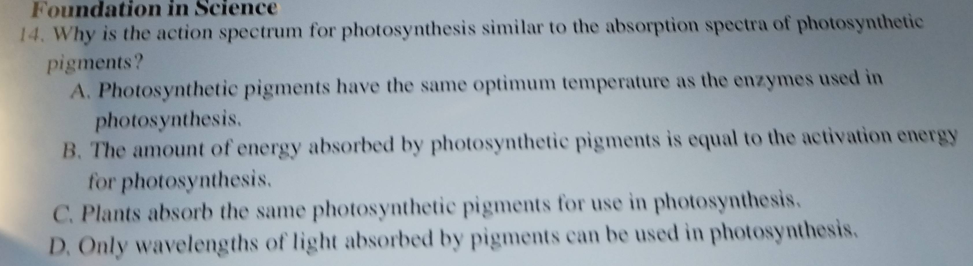 Foundation in Science
14. Why is the action spectrum for photosynthesis similar to the absorption spectra of photosynthetic
pigments?
A. Photosynthetic pigments have the same optimum temperature as the enzymes used in
photosynthesis.
B. The amount of energy absorbed by photosynthetic pigments is equal to the activation energy
for photosynthesis.
C. Plants absorb the same photosynthetic pigments for use in photosynthesis.
D. Only wavelengths of light absorbed by pigments can be used in photosynthesis.