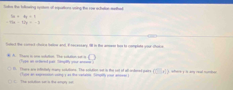 Solve the following system of equations using the row echelon method
5x+4y=1
-15x-12y=-3
Select the correct choice below and, if necessary, fill in the answer bex to complete your choice.
A. There is one solution. The solution set is (□ )
(Type an ordered pair. Simplify your answer.)
B. There are infinitely many solutions. The solution set is the set of all ordered pairs (□ ,y)). where v is any real number
(Type an expression using y as the variable. Simplify your answer)
C. The solution set is the empty set