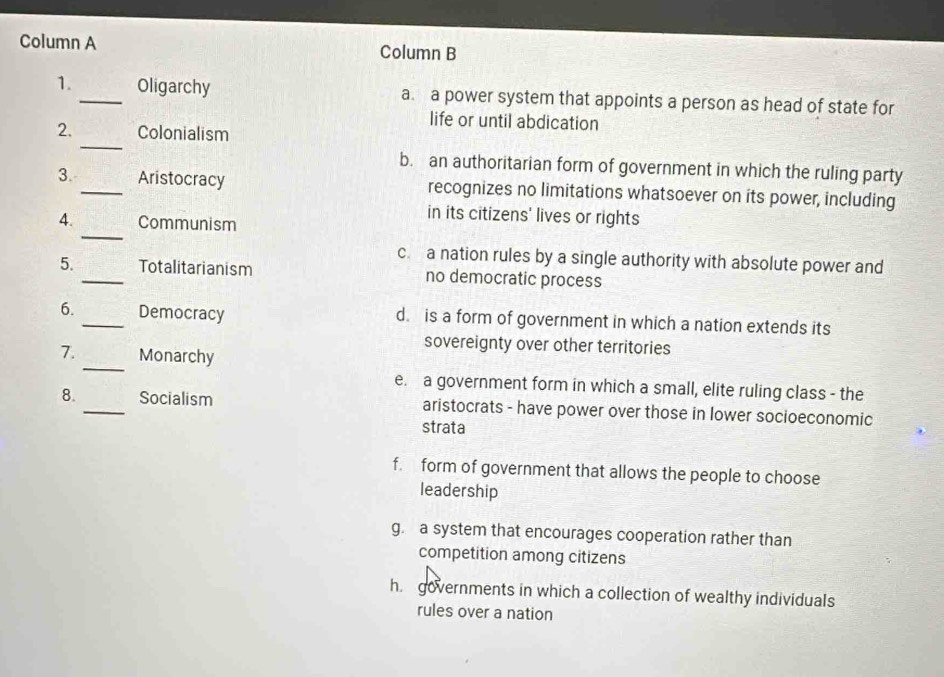 Column A Column B
1._ Oligarchy a. a power system that appoints a person as head of state for
life or until abdication
_
2. Colonialism
b. an authoritarian form of government in which the ruling party
3. _Aristocracy recognizes no limitations whatsoever on its power, including
_
in its citizens' lives or rights
4. Communism
c. a nation rules by a single authority with absolute power and
5. _Totalitarianism no democratic process
6. _Democracy d. is a form of government in which a nation extends its
sovereignty over other territories
_
7. Monarchy
e. a government form in which a small, elite ruling class - the
8. _Socialism aristocrats - have power over those in lower socioeconomic
strata
f. form of government that allows the people to choose
leadership
g. a system that encourages cooperation rather than
competition among citizens
h governments in which a collection of wealthy individuals
rules over a nation