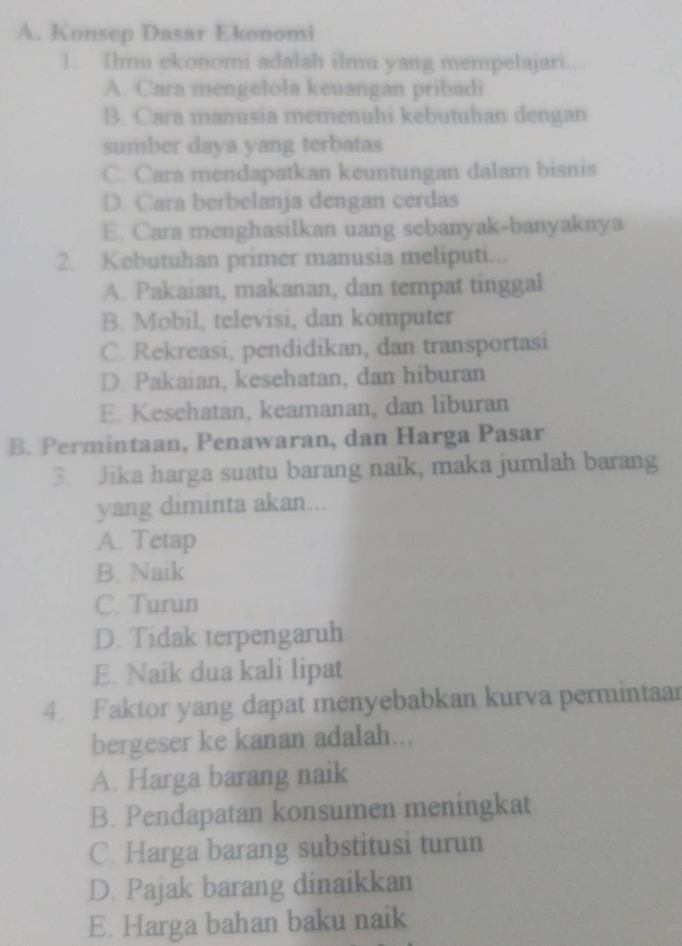 A. Konsep Dasar Ekonomi
1. Ilmu ekonomi adalah ilmu yang mempelajari.
A. Cara mengelola keuangan pribadi
B. Cara manusia memenuhi kebutuhan dengan
sumber daya yang terbatas
C. Cara mendapatkan keuntungan dalam bisnis
D. Cara berbelanja dengan cerdas
E. Cara menghasilkan uang sebanyak-banyaknya
2. Kebutuhan primer manusia meliputi...
A. Pakaian, makanan, dan tempat tinggal
B. Mobil, televisi, dan komputer
C. Rekreasi, pendidikan, dan transportasi
D. Pakaian, kesehatan, dan hiburan
E. Kesehatan, keamanan, dan liburan
B. Permintaan, Penawaran, dan Harga Pasar
3. Jika harga suatu barang naik, maka jumlah barang
yang diminta akan...
A. Tetap
B. Naik
C. Turun
D. Tidak terpengaruh
E. Naik dua kali lipat
4. Faktor yang dapat menyebabkan kurva permintaar
bergeser ke kanan adalah...
A. Harga barang naik
B. Pendapatan konsumen meningkat
C. Harga barang substitusi turun
D. Pajak barang dinaikkan
E. Harga bahan baku naik