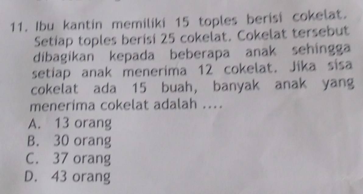 Ibu kantin memiliki 15 toples berisi cokelat.
Setiap toples berisi 25 cokelat. Cokelat tersebut
dibagíkan kepada beberapa anak sehingga
setiap anak menerima 12 cokelat. Jika sisa
cokelat ada 15 buah, banyak anak yang
menerima cokelat adalah ....
A. 13 orang
B. 30 orang
C. 37 orang
D. 43 orang