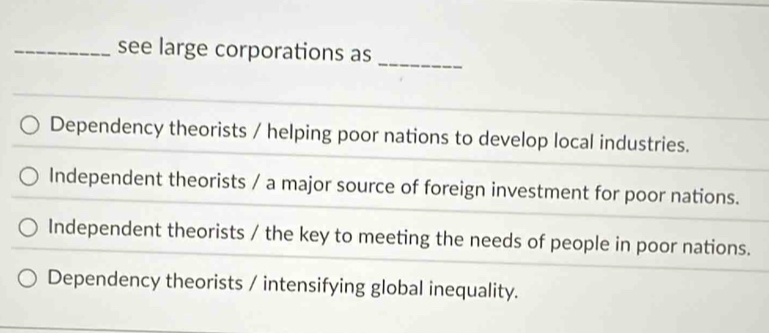 see large corporations as
_
Dependency theorists / helping poor nations to develop local industries.
Independent theorists / a major source of foreign investment for poor nations.
Independent theorists / the key to meeting the needs of people in poor nations.
Dependency theorists / intensifying global inequality.