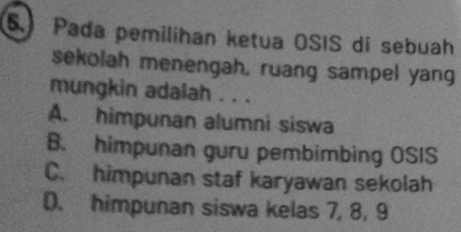 Pada pemilihan ketua OSIS di sebuah
sekolah menengah, ruang sampel yang
mungkin adalah . . .
A. himpunan alumni siswa
B. himpunan guru pembimbing OSIS
C. himpunan staf karyawan sekolah
D. himpunan siswa kelas 7, 8, 9