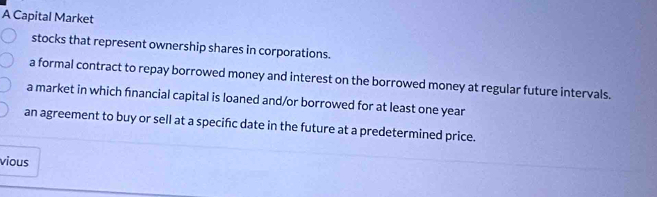 A Capital Market
stocks that represent ownership shares in corporations.
a formal contract to repay borrowed money and interest on the borrowed money at regular future intervals.
a market in which financial capital is loaned and/or borrowed for at least one year
an agreement to buy or sell at a specific date in the future at a predetermined price.
vious