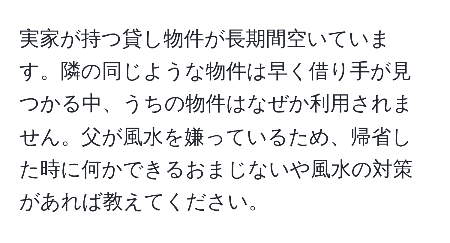 実家が持つ貸し物件が長期間空いています。隣の同じような物件は早く借り手が見つかる中、うちの物件はなぜか利用されません。父が風水を嫌っているため、帰省した時に何かできるおまじないや風水の対策があれば教えてください。