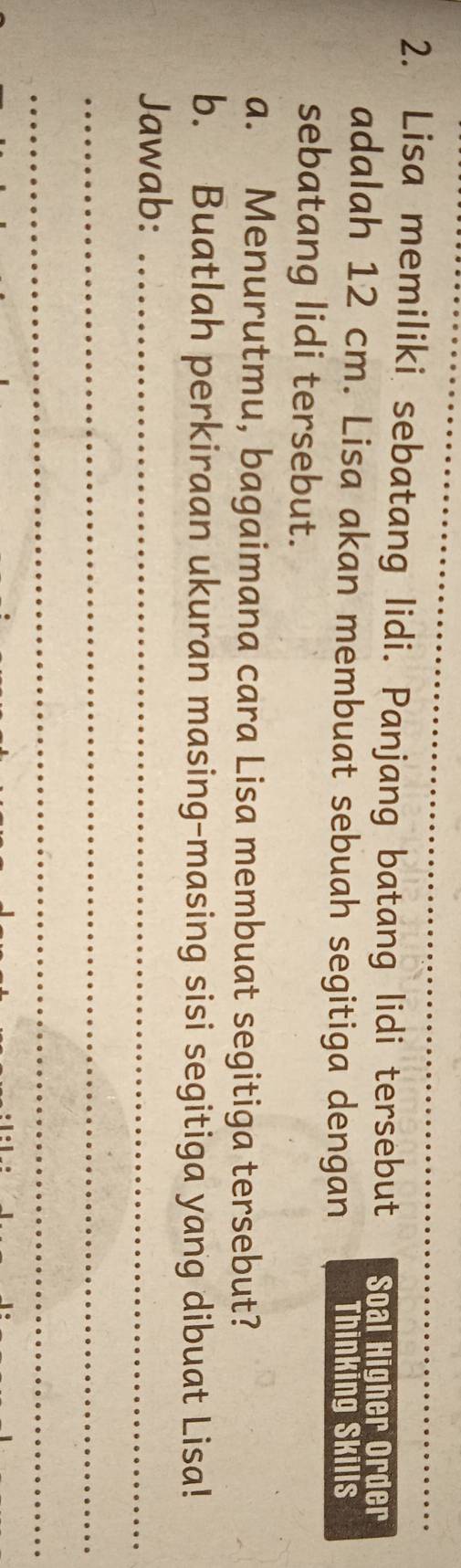 Lisa memiliki sebatang lidi. Panjang batang lidi tersebut Soal Higher Order 
adalah 12 cm. Lisa akan membuat sebuah segitiga dengan Thinking Skills 
sebatang lidi tersebut. 
a. Menurutmu, bagaimana cara Lisa membuat segitiga tersebut? 
b. Buatlah perkiraan ukuran masing-masing sisi segitiga yang dibuat Lisa! 
Jawab:_ 
_ 
_