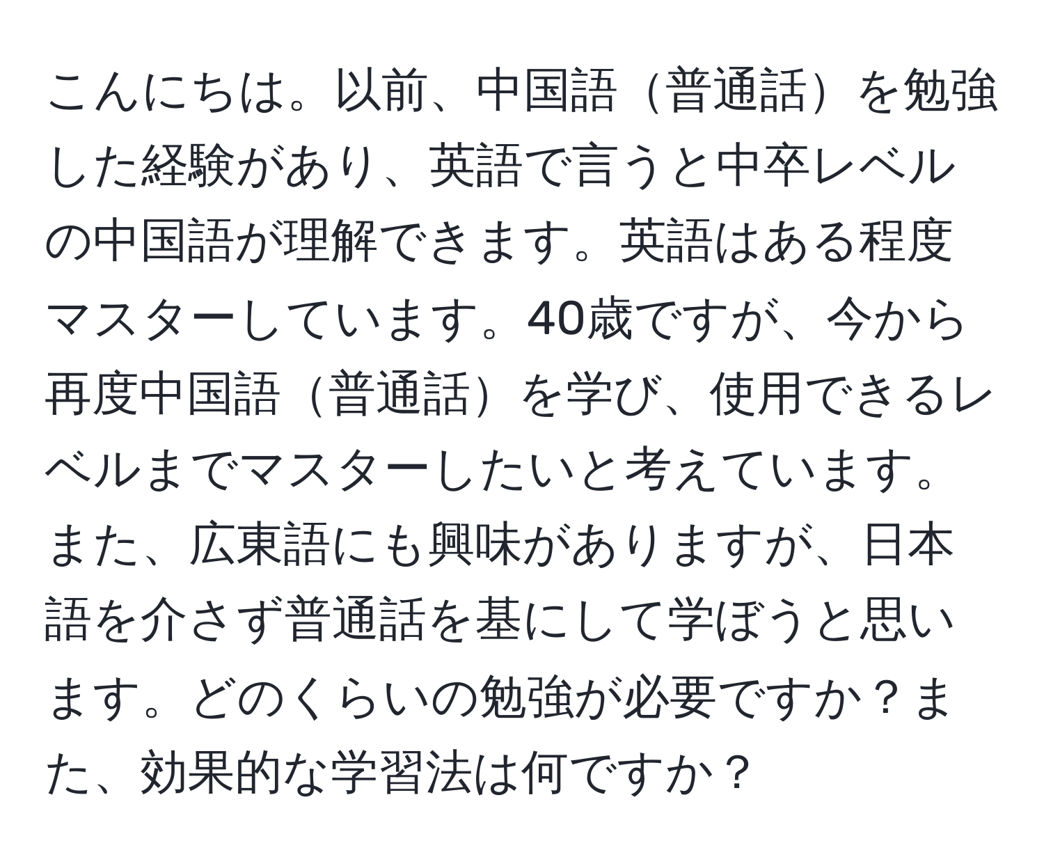 こんにちは。以前、中国語普通話を勉強した経験があり、英語で言うと中卒レベルの中国語が理解できます。英語はある程度マスターしています。40歳ですが、今から再度中国語普通話を学び、使用できるレベルまでマスターしたいと考えています。また、広東語にも興味がありますが、日本語を介さず普通話を基にして学ぼうと思います。どのくらいの勉強が必要ですか？また、効果的な学習法は何ですか？