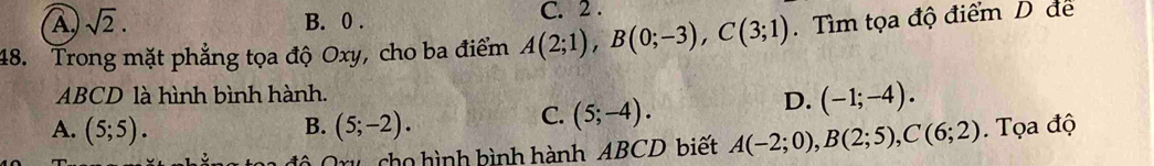 A) sqrt(2). B. 0. C. 2 .
48. Trong mặt phẳng tọa độ Oxy, cho ba điểm A(2;1), B(0;-3), C(3;1). Tìm tọa độ điểm D để
ABCD là hình bình hành.
C. (5;-4).
D. (-1;-4).
A. (5;5). B. (5;-2). .Tọa độ
ô Qru cho hình bình hành ABCD biết A(-2;0), B(2;5), C(6;2)