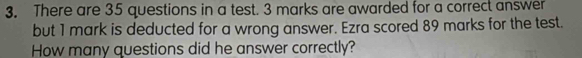 There are 35 questions in a test. 3 marks are awarded for a correct answer 
but 1 mark is deducted for a wrong answer. Ezra scored 89 marks for the test. 
How many questions did he answer correctly?