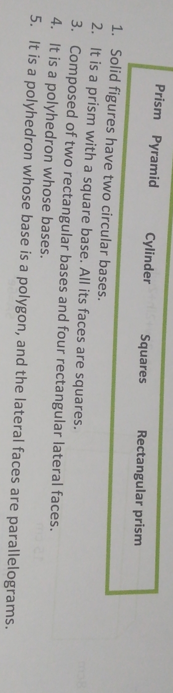 Prism Pyramid Cylinder Squares Rectangular prism 
1. Solid figures have two circular bases. 
2. It is a prism with a square base. All its faces are squares. 
3. Composed of two rectangular bases and four rectangular lateral faces. 
4. It is a polyhedron whose bases. 
5. It is a polyhedron whose base is a polygon, and the lateral faces are parallelograms.