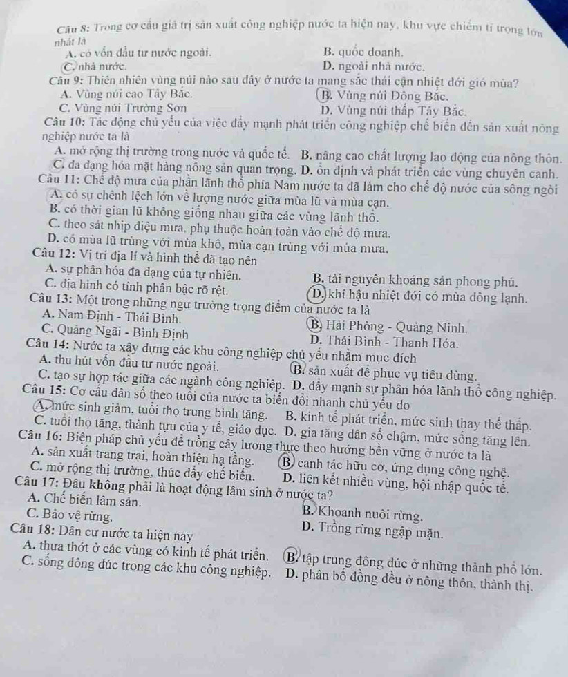 Trong cơ cầu giả trị sản xuất công nghiệp nước ta hiện nay, khu vực chiếm tỉ trong lớn
nhật là
A. có vốn đầu tư nước ngoài. B. quốc doanh.
C. nhà nước. D. ngoài nhà nước.
Câu 9: Thiên nhiên vùng núi nào sau dây ở nước ta mang sắc thái cận nhiệt đới gió mùa?
A. Vùng núi cao Tây Bắc. B. Vùng núi Đông Bắc.
C. Vùng núi Trường Sơn D. Vùng núi thấp Tây Bắc.
Câu 10: Tác động chủ yếu của việc đẩy mạnh phát triển công nghiệp chế biển đến sản xuất nông
nghiệp nước ta là
A. mở rộng thị trường trong nước và quốc tế. B. nâng cao chất lượng lao động của nông thôn.
C. đa đạng hóa mặt hàng nồng sản quan trọng. . D. ổn định và phát triển các vùng chuyên canh.
Câu 11: Chế độ mưa của phần lãnh thổ phía Nam nước ta đã làm cho chế độ nước của sông ngòi
A. có sự chênh lệch lớn về lượng nước giữa mùa lũ và mùa cạn.
B. có thời gian lũ không giống nhau giữa các vùng lãnh thổ.
C. theo sát nhịp diệu mưa, phụ thuộc hoàn toàn vào chế độ mưa.
D. có mùa lũ trùng với mùa khô, mùa cạn trùng với mùa mưa.
Câu 12: Vị trí địa lí và hình thể đã tạo nên
A. sự phân hóa đa dạng của tự nhiên. B. tài nguyên khoáng sản phong phú.
C. địa hình có tính phân bậc rõ rệt. D khi hậu nhiệt đới có mùa dông lạnh.
Câu 13: Một trong những ngư trường trọng điểm của nước ta là
A. Nam Định - Thái Bình. B Hải Phòng - Quảng Ninh.
C. Quảng Ngãi - Bình Định D. Thái Bình - Thanh Hóa.
Câu 14: Nước ta xậy dựng các khu công nghiệp chủ yếu nhằm mục đích
A. thu hút vốn đầu tư nước ngoài. B. sản xuất để phục vụ tiêu dùng.
C. tạo sự hợp tác giữa các ngành công nghiệp. D. đầy mạnh sự phân hóa lãnh thổ công nghiệp.
Câu 15: Cơ cầu dân số theo tuổi của nước ta biển đổi nhanh chủ yếu do
A, mức sinh giảm, tuổi thọ trung bình tăng. B. kinh tế phát triển, mức sinh thay thể thấp.
C. tuổi thọ tăng, thành tựu của y tế, giáo dục. D. gia tăng dân số chậm, mức sống tăng lên.
Câu 16: Biện pháp chủ yếu để trồng cây lương thực theo hướng bền vững ở nước ta là
A. sản xuất trang trại, hoàn thiện hạ tầng. B canh tác hữu cơ, ứng dụng công nghệ.
C. mở rộng thị trường, thúc đẩy chế biến.
Câu 17: Đâu không phải là hoạt động lâm sinh ở nước ta? D. liên kết nhiều vùng, hội nhập quốc tế.
A. Chế biển lâm sản. B. Khoanh nuôi rừng.
C. Bảo vệ rừng. D. Trồng rừng ngập mặn.
Câu 18: Dân cư nước ta hiện nay
A. thưa thớt ở các vùng có kinh tế phát triển. B tập trung đông đúc ở những thành phổ lớn.
C. sống đông đúc trong các khu công nghiệp. D. phân bố đồng đều ở nông thôn, thành thị.
