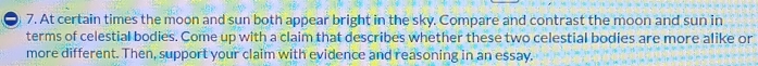 At certain times the moon and sun both appear bright in the sky. Compare and contrast the moon and sun in 
terms of celestial bodies. Come up with a claim that describes whether these two celestial bodies are more alike or 
more different. Then, support your claim with evidence and reasoning in an essay.