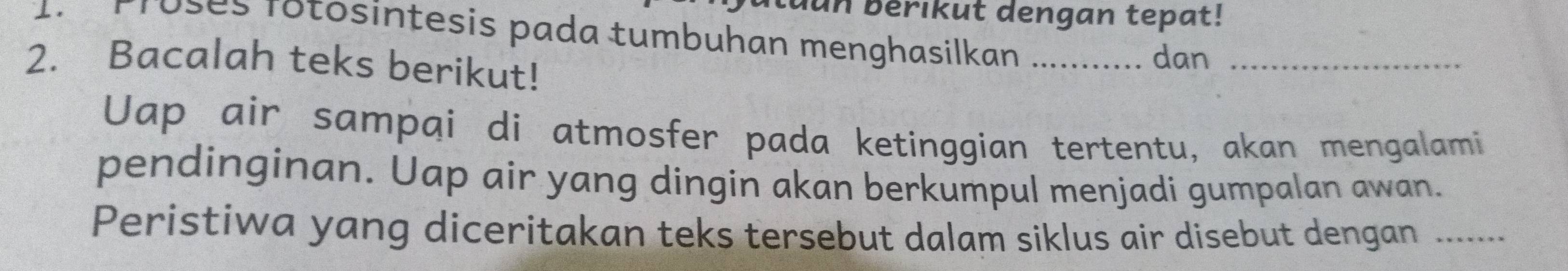 dun bérikut dengan tepat! 
Proses rotosintesis pada tumbuhan menghasilkan 
2. Bacalah teks berikut! _dan_ 
Uap air sampai di atmosfer pada ketinggian tertentu, akan mengalami 
pendinginan. Uap air yang dingin akan berkumpul menjadi gumpalan awan. 
Peristiwa yang diceritakan teks tersebut dalam siklus air disebut dengan_