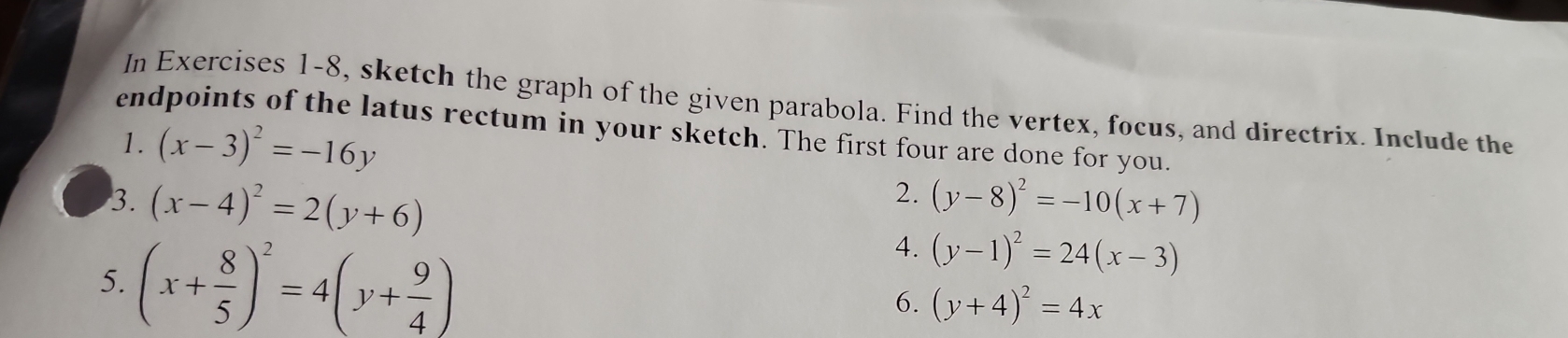 In Exercises 1-8, sketch the graph of the given parabola. Find the vertex, focus, and directrix. Include the 
endpoints of the latus rectum in your sketch. The first four are done for you. 
1. (x-3)^2=-16y
2. 
3. (x-4)^2=2(y+6) (y-8)^2=-10(x+7)
5. (x+ 8/5 )^2=4(y+ 9/4 )
4. (y-1)^2=24(x-3)
6. (y+4)^2=4x