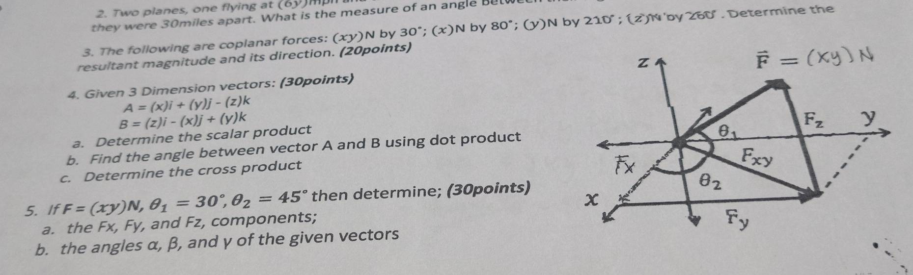 Two planes, one flying at (6y) mpn
they were 30miles apart. What is the measure of an angle Betw
3. The following are coplanar forces: (xy)N by 30°;(x)N by 80° (y )N by 210°; (z)N by 260°. Determine the
resultant magnitude and its direction. (20points)
4. Given 3 Dimension vectors: (30points)
A=(x)i+(y)j-(z)k
B=(z)i-(x)j+(y)k
a. Determine the scalar product
b. Find the angle between vector A and B using dot product
c. Determine the cross product
5. If F=(xy)N,θ _1=30°,θ _2=45° then determine; (30points)
a. the Fx, Fy, and Fz, components;
b. the angles α, β, and γ of the given vectors