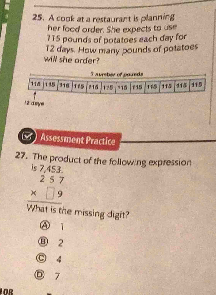 A cook at a restaurant is planning
her food order. She expects to use
115 pounds of potatoes each day for
12 days. How many pounds of potatoes
will she order?
12 days
Assessment Practice
27. The product of the following expression
beginarrayr is7,453. 257 * □ 9 hline endarray
What is the missing digit?
Ⓐ 1
Ⓑ 2
○ 4
Ⓓ 7
108