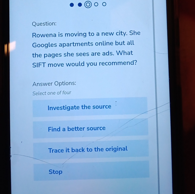 Rowena is moving to a new city. She
Googles apartments online but all
the pages she sees are ads. What
SIFT move would you recommend?
Answer Options:
Select one of four
Investigate the source
Find a better source
Trace it back to the original
Stop