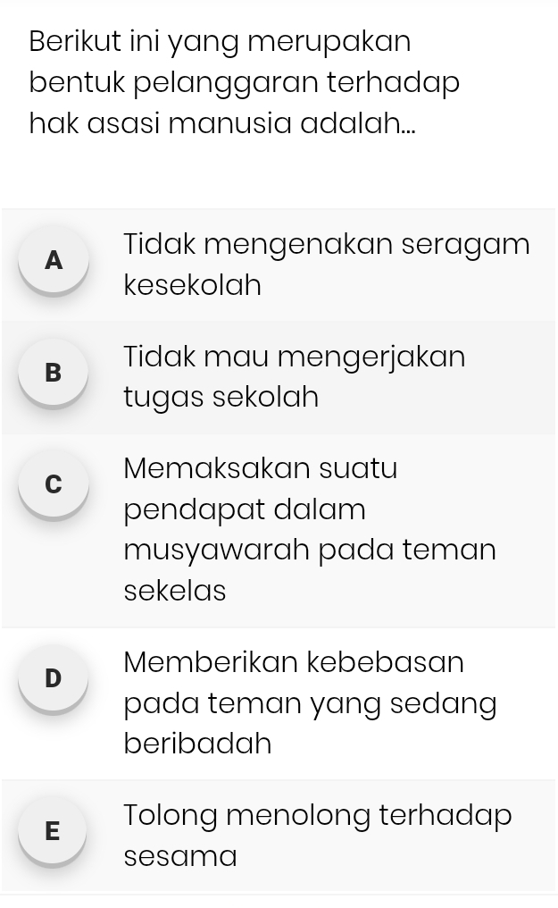 Berikut ini yang merupakan
bentuk pelanggaran terhadap
hak asasi manusia adalah...
A Tidak mengenakan seragam
kesekolah
B Tidak mau mengerjakan
tugas sekolah
C Memaksakan suatu
pendapat dalam
musyawarah pada teman
sekelas
D Memberikan kebebasan
pada teman yang sedang
beribadah
E Tolong menolong terhadap
sesama