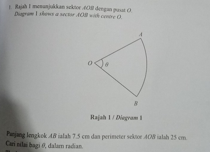 Rajah 1 menunjukkan sektor AOB dengan pusat O. 
Diagram 1 shows a sector AOB with centre O. 
Rajah 1 / Diagram 1 
Panjang lengkok AB ialah 7.5 cm dan perimeter sektor AOB ialah 25 cm. 
Cari nilai bagi θ, dalam radian.