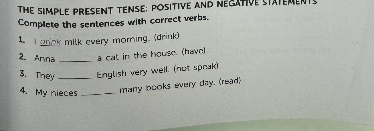 THE SIMPLE PRESENT TENSE: POSITIVE AND NEGATIVE STATEMENTS 
Complete the sentences with correct verbs. 
1. I drink milk every morning. (drink) 
2. Anna_ 
a cat in the house. (have) 
3. They_ 
English very well. (not speak) 
4. My nieces_ 
many books every day. (read)