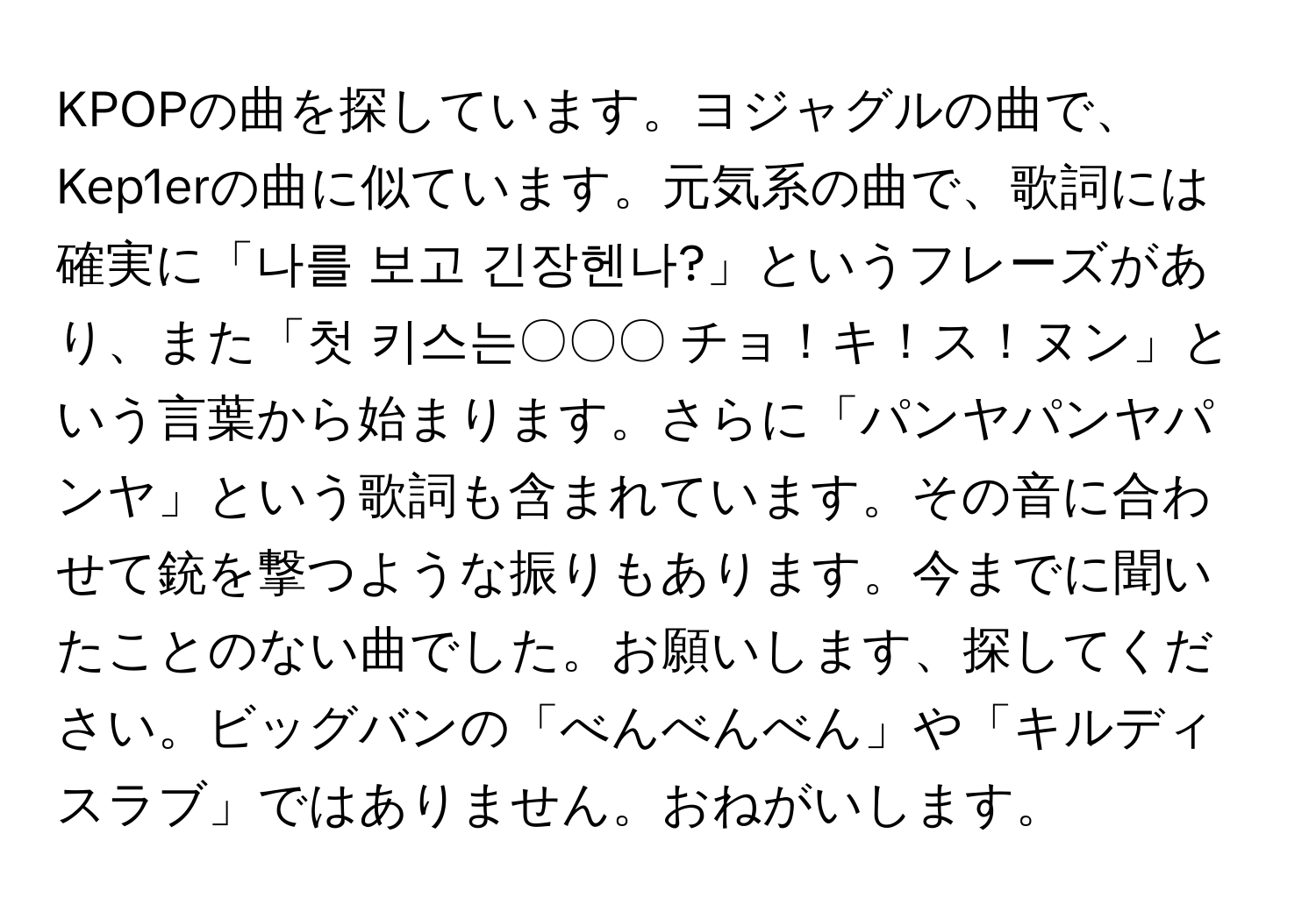 KPOPの曲を探しています。ヨジャグルの曲で、Kep1erの曲に似ています。元気系の曲で、歌詞には確実に「나를 보고 긴장헨나?」というフレーズがあり、また「첫 키스는〇〇〇 チョ！キ！ス！ヌン」という言葉から始まります。さらに「パンヤパンヤパンヤ」という歌詞も含まれています。その音に合わせて銃を撃つような振りもあります。今までに聞いたことのない曲でした。お願いします、探してください。ビッグバンの「べんべんべん」や「キルディスラブ」ではありません。おねがいします。