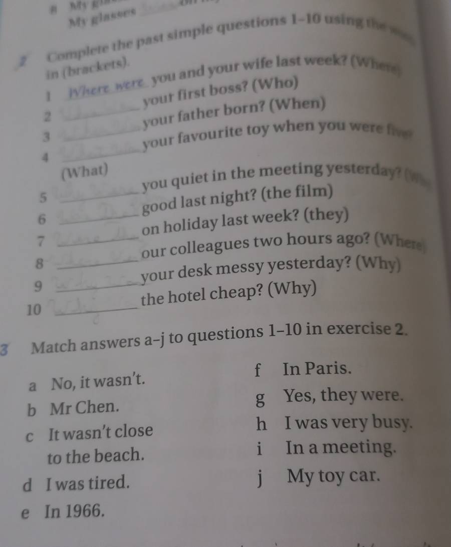 My gin
My glasses
_
_2 Complete the past simple questions 1~10 using the w
in (brackets).
1 _Where_were_ you and your wife last week? (Where)
your first boss? (Who)
2
_your father born? (When)
_
3
_your favourite toy when you were fiv 
4
(What)
you quiet in the meeting yesterday? (Whs
5
_good last night? (the film)
6
_on holiday last week? (they)
_7
our colleagues two hours ago? (Where
_8
_9
your desk messy yesterday? (Why)
the hotel cheap? (Why)
10_
3 Match answers a-j to questions 1-10 in exercise 2.
f In Paris.
a No, it wasn’t.
b Mr Chen.
g Yes, they were.
c It wasn’t close
h I was very busy.
to the beach.
i In a meeting.
d I was tired. j My toy car.
e In 1966.