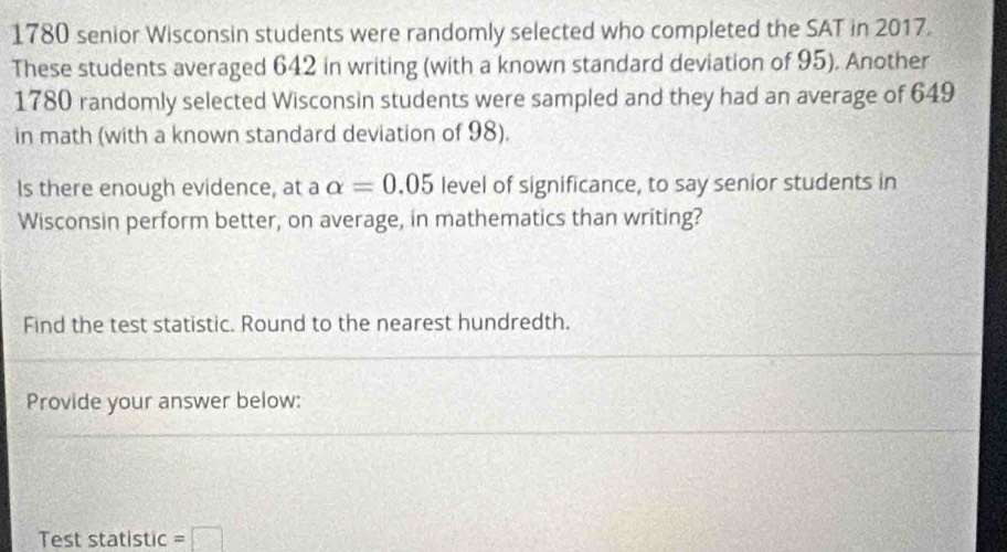 1780 senior Wisconsin students were randomly selected who completed the SAT in 2017. 
These students averaged 642 in writing (with a known standard deviation of 95). Another
1780 randomly selected Wisconsin students were sampled and they had an average of 649
in math (with a known standard deviation of 98). 
Is there enough evidence, at a alpha =0.05 level of significance, to say senior students in 
Wisconsin perform better, on average, in mathematics than writing? 
Find the test statistic. Round to the nearest hundredth. 
Provide your answer below: 
Test statistic =□