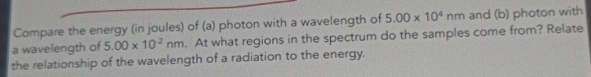 Compare the energy (in joules) of (a) photon with a wavelength of 5.00* 10^4nm and (b) photon with 
a wavelength of 5.00* 10^(-2)nm. At what regions in the spectrum do the samples come from? Relate 
the relationship of the wavelength of a radiation to the energy.