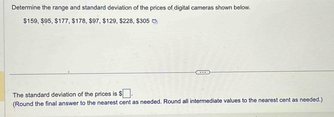 Determine the range and standard deviation of the prices of digital cameras shown below.
$159, $95, $177, $178, $97, $129, $228, $305 □ 
The standard deviation of the prices is $□. 
(Round the final answer to the nearest cent as needed. Round all intermediate values to the nearest cent as needed.)