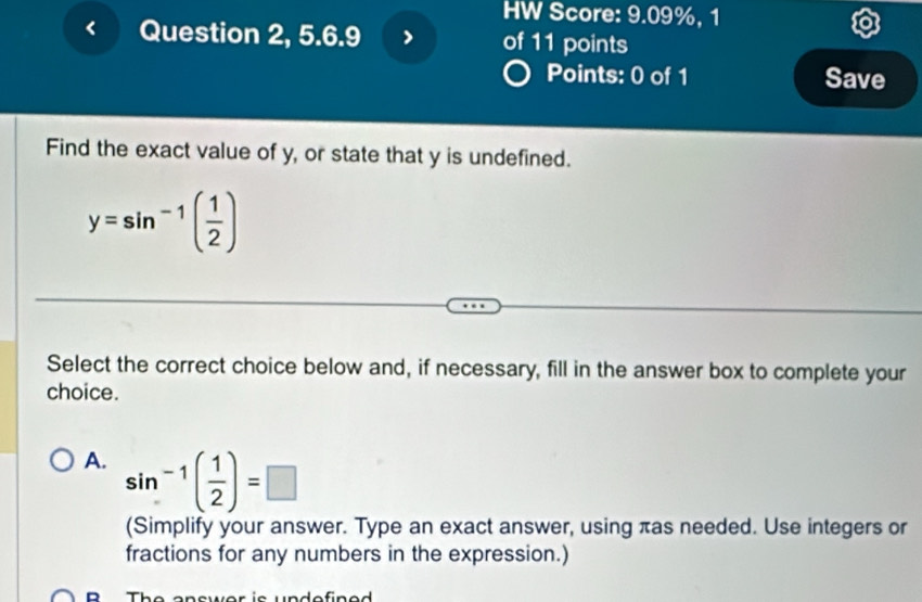 HW Score: 9.09%, 1
Question 2, 5.6.9 of 11 points
Points: 0 of 1 Save
Find the exact value of y, or state that y is undefined.
y=sin^(-1)( 1/2 )
Select the correct choice below and, if necessary, fill in the answer box to complete your
choice.
A. sin^(-1)( 1/2 )=□
(Simplify your answer. Type an exact answer, using πas needed. Use integers or
fractions for any numbers in the expression.)
D