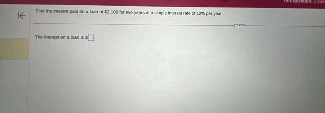 This question: 2 poir 
Find the interest paid on a loan of $2,100 for two years at a simple interest rate of 12% per year. 
The interest on a loan is $□.