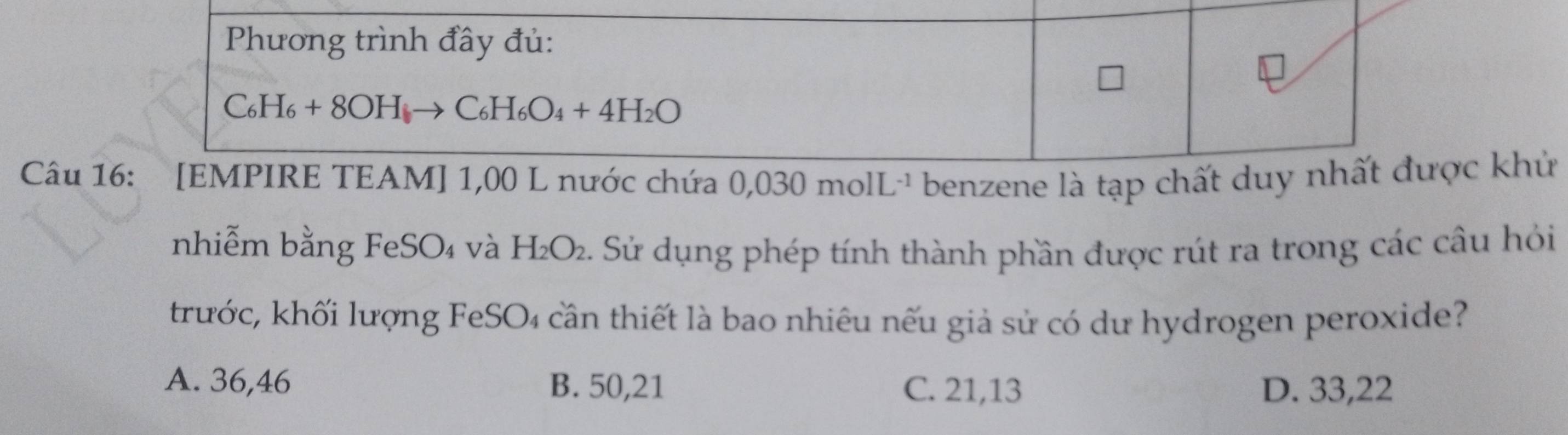 Câu  benzene là tạp ckhử
nhiễm bằng FeSO₄ và H_2O_2 Sử dụng phép tính thành phần được rút ra trong các câu hỏi
trước, khối lượng FeSO₄ cần thiết là bao nhiêu nếu giả sử có dư hydrogen peroxide?
A. 36,46 B. 50,21 C. 21,13 D. 33,22