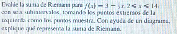 Evalúe la suma de Riemann para f(x)=3- 1/2 x, 2≤slant x≤slant 14, 
con seis subintervalos, tomando los puntos extremos de la 
izquierda como los puntos muestra. Con ayuda de un diagrama, 
explique qué representa la suma de Riemann.