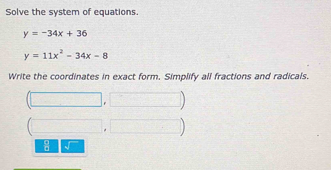 Solve the system of equations.
y=-34x+36
y=11x^2-34x-8
Write the coordinates in exact form. Simplify all fractions and radicals.
(□ ,□ )
(□ ,□ )
 □ /□   sqrt()