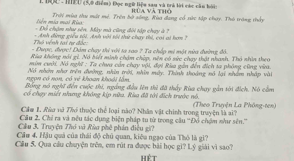 ĐộC - HIEU (5,0 điểm) Đọc ngữ liệu sau và trã lời các câu hỏi:
rùa và thỏ
Trời mùa thu mát mẻ. Trên bờ sông, Rùa đang cổ sức tập chạy. Thỏ trông thấy
liền mia mai Rùa:
- Đồ chậm như sên. Mày mà cũng đòi tập chạy à ?
- Anh đừng giễu tội. Anh với tôi thử chạy thi, coi ai hơn ?
Thỏ vềnh tai tự đắc:
- Được, được! Dám chạy thi với ta sao ? Ta chấp mi một nửa đường đó.
Rùa không nói gì. Nó biết mình chậm chặp, nên có sức chạy thật nhanh. Thỏ nhìn theo
mim cười. Nó nghĩ : Ta chưa cần chạy vội, đợi Rùa gần đến đích ta phỏng cũng vừa.
Nó nhờn nhơ trên đường, nhìn trời, nhìn mây. Thinh thoảng nó lại nhẩm nháp vài
ngọn cỏ non, có vẻ khoan khoái lắm.
Bỗng nó nghĩ đến cuộc thì, ngầng đầu lên thì đã thấy Rùa chạy gần tới đích. Nó cắm
cổ chạy miết nhưng không kịp nữa. Rùa đã tới đích trước nó.
(Theo Truyện La Phông-ten)
Câu 1. Rùa và Thỏ thuộc thể loại nào? Nhân vật chính trong truyện là ai?
Câu 2. Chỉ ra và nêu tác dụng biện pháp tu từ trong câu “Đồ chậm như sên.”
Câu 3. Truyện Thỏ và Rùa phê phán điều gì?
Câu 4. Hậu quả của thái độ chủ quan, kiêu ngạo của Thỏ là gì?
Câu 5. Qua câu chuyện trên, em rút ra được bài học gì? Lý giải vì sao?
Hét