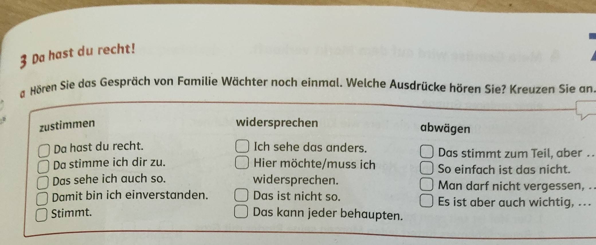 Da hast du recht!
a Hören Sie das Gespräch von Familie Wächter noch einmal. Welche Ausdrücke hören Sie? Kreuzen Sie an.
zustimmen widersprechen
abwägen
Da hast du recht. Ich sehe das anders.
Das stimmt zum Teil, aber . 
Da stimme ich dir zu. Hier möchte/muss ich
So einfach ist das nicht.
Das sehe ich auch so. widersprechen.
Man darf nicht vergessen, .
Damit bin ich einverstanden. Das ist nicht so.
Es ist aber auch wichtig, ...
Stimmt. Das kann jeder behaupten.