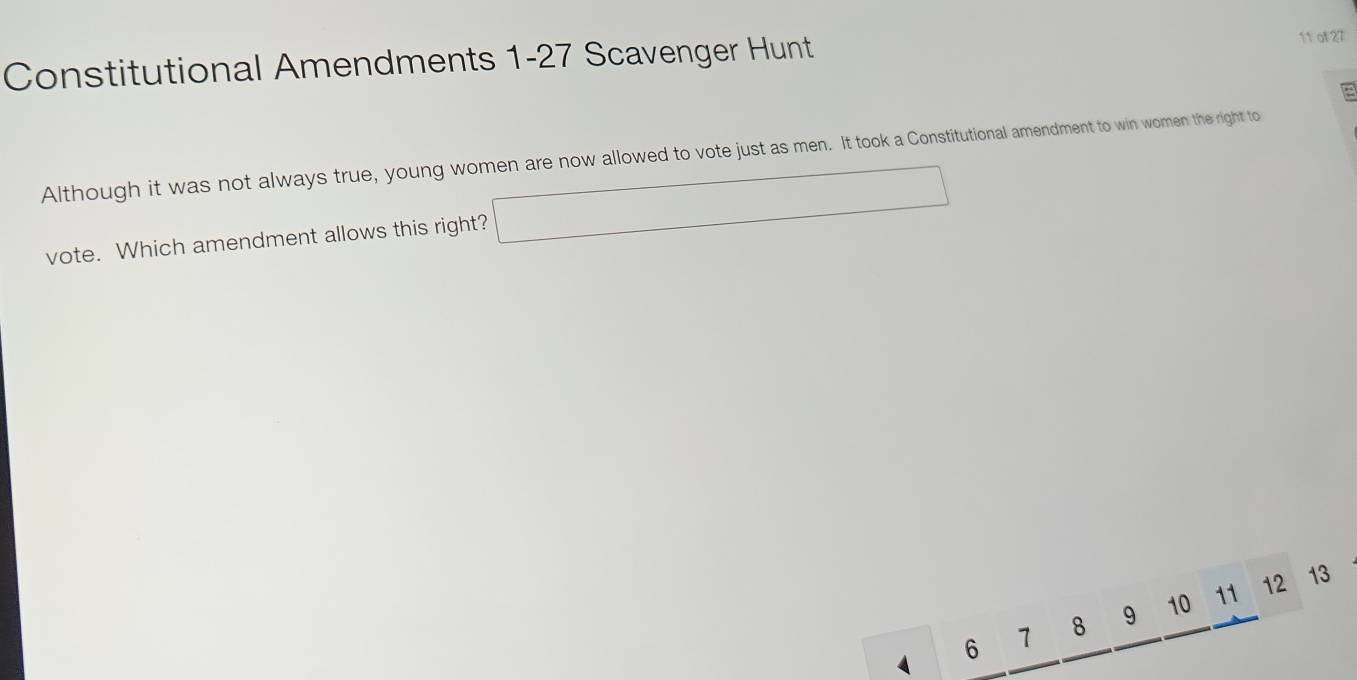 Constitutional Amendments 1-27 Scavenger Hunt 
11 of 27 
Although it was not always true, young women are now allowed to vote just as men. It took a Constitutional amendment to win women the right to 
vote. Which amendment allows this right? □
6 7 8 9 10 11
12 13
4