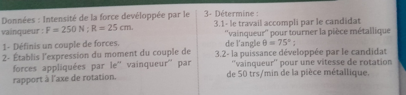 Données : Intensité de la force devéloppée par le 3- Détermine : 
vaínqueur : F=250N; R=25cm. 
3.1- le travail accompli par le candidat 
''vainqueur'' pour tourner la pièce métallique 
1- Définis un couple de forces. de l'angle θ =75°; 
2- Établis l'expression du moment du couple de 3.2 - la puissance développée par le candidat 
forces appliquées par le'' vainqueur'' par ''vainqueur'' pour une vitesse de rotation 
rapport à l'axe de rotation. de 50 trs/min de la pièce métallique.