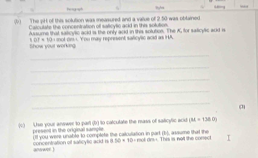 Peragraph . Styles Edsing Vslar 
(b) The pH of this solution was measured and a value of 2.50 was obfained. 
Calculate the concentration of salicylic acid in this solution. 
Assume that salicylic acid is the only acid in this solution. The K, for salicylic acid is
1.07* 10= mol dm You may represent salicylic acid as HA. 
Show your working 
_ 
_ 
_ 
_ 
_ 
(3) 
(c) Use your answer to part (b) to calculate the mass of salicylic acid (M_1=138.0)
present in the original sample. 
(If you were unable to complete the calculation in part (b), assume that the 
concentration of salicylic acid is 8.50* 10^(-3) m oldm^(-3) This is not the correct 
answer.)