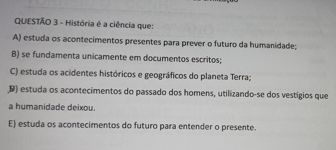 História é a ciência que:
A) estuda os acontecimentos presentes para prever o futuro da humanidade;
B) se fundamenta unicamente em documentos escritos;
C) estuda os acidentes históricos e geográficos do planeta Terra;
D) estuda os acontecimentos do passado dos homens, utilizando-se dos vestígios que
a humanidade deixou.
E) estuda os acontecimentos do futuro para entender o presente.