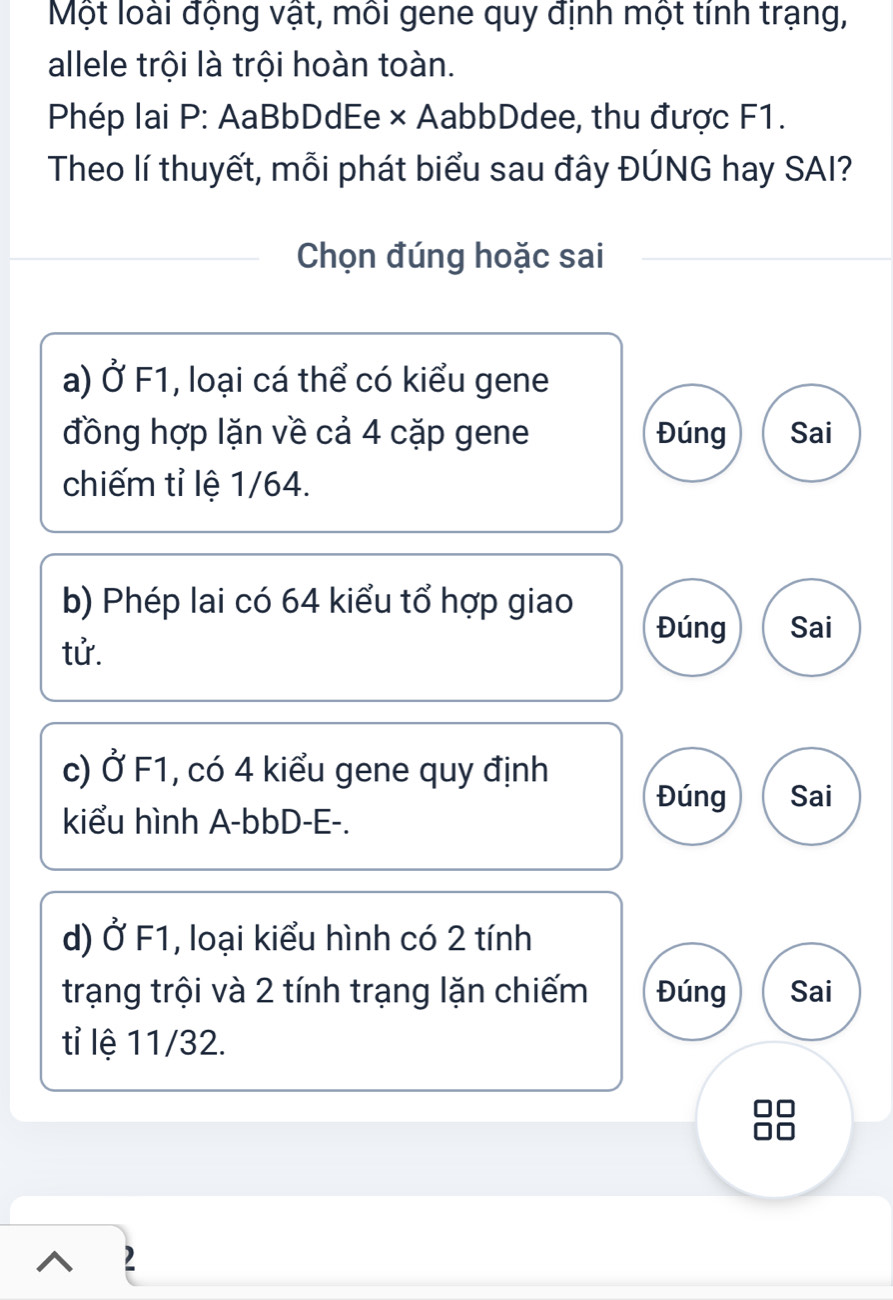 Một loài động vật, môi gene quy định một tính trạng,
allele trội là trội hoàn toàn.
Phép lai P: AaBbDdEe × AabbDdee, thu được F1.
Theo lí thuyết, mỗi phát biểu sau đây ĐÚNG hay SAI?
Chọn đúng hoặc sai
a) alpha F1, loại cá thể có kiểu gene
đồng hợp lặn về cả 4 cặp gene Đúng Sai
chiếm tỉ lệ 1/64.
b) Phép lai có 64 kiểu tổ hợp giao Đúng Sai
tử.
c) Ở F1, có 4 kiểu gene quy định
Đúng Sai
kiểu hình A- bbD - E -.
d) Ở F1, loại kiểu hình có 2 tính
trạng trội và 2 tính trạng lặn chiếm Đúng Sai
tỉ lệ 11/32.
□□
2