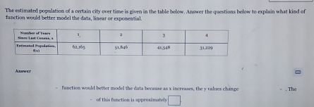 The estimated population of a certain city over time is given in the table below. Answer the questions below to explain what kind of 
function would better model the data, linear or expomential. 
Anawer 
function would better model the data because as x increases, the y values change . The 
of this fanction is appeoximately □.