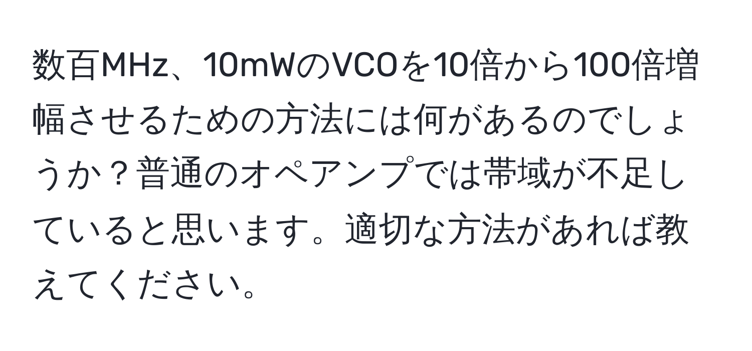 数百MHz、10mWのVCOを10倍から100倍増幅させるための方法には何があるのでしょうか？普通のオペアンプでは帯域が不足していると思います。適切な方法があれば教えてください。