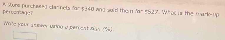 A store purchased clarinets for $340 and sold them for $527. What is the mark-up 
percentage? 
Write your answer using a percent sign (%).